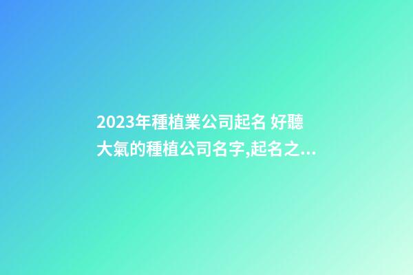 2023年種植業公司起名 好聽大氣的種植公司名字,起名之家-第1張-公司起名-玄機派